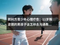 郭利方青少年心理疗愈:<font color='red'>11</font>岁叛逆期的男孩子该怎样去沟通教育